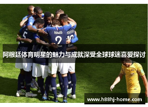 阿根廷体育明星的魅力与成就深受全球球迷喜爱探讨