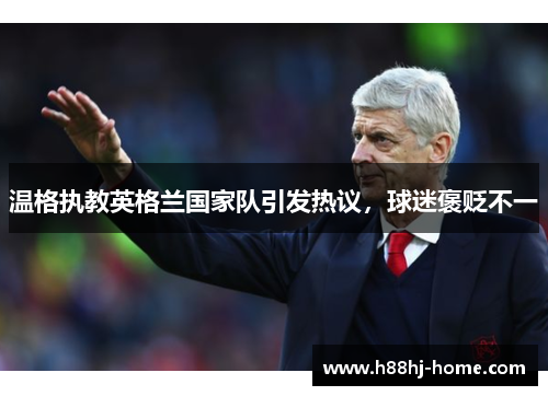 温格执教英格兰国家队引发热议，球迷褒贬不一