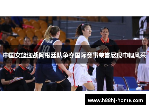 中国女篮迎战阿根廷队争夺国际赛事荣誉展现巾帼风采